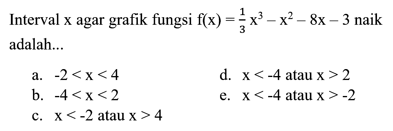 Interval  x  agar grafik fungsi  f(x)=(1)/(3) x^(3)-x^(2)-8 x-3  naik adalah...
a.  -2<x<4 
d.  x<-4  atau  x>2 
b.  -4<x<2 
e.  x<-4  atau  x>-2 
c.  x<-2  atau  x>4 