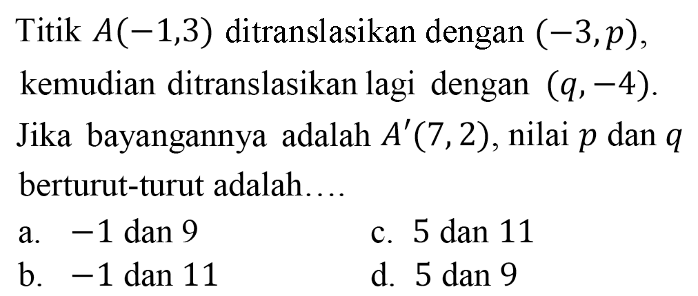 Titik  A(-1,3)  ditranslasikan dengan  (-3, p) , kemudian ditranslasikan lagi dengan  (q,-4) . Jika bayangannya adalah  A'(7,2) , nilai  p  dan  q  berturut-turut adalah...