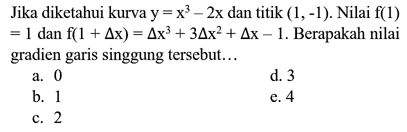 Jika diketahui kurva  y=x^(3)-2 x  dan titik  (1,-1) . Nilai  f(1)   =1  dan  f(1+segitiga x)=segitiga x^(3)+3 segitiga x^(2)+segitiga x-1 . Berapakah nilai gradien garis singgung tersebut...
a. 0
d. 3
b. 1
e. 4
c. 2