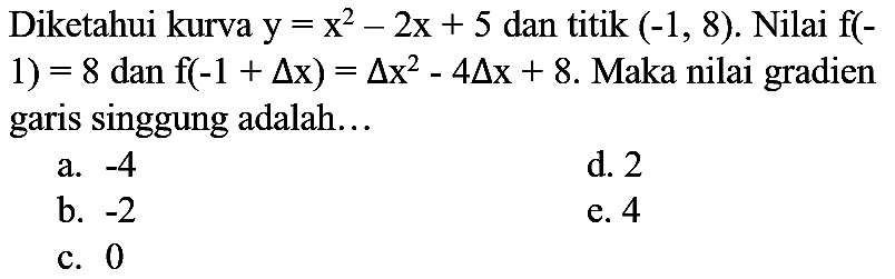 Diketahui kurva  y=x^(2)-2 x+5  dan titik  (-1,8) . Nilai  f(-  1)  =8  dan  f(-1+segitiga x)=segitiga x^(2)-4 segitiga x+8 . Maka nilai gradien garis singgung adalah...
a.  -4 
d. 2
b.  -2 
e. 4
c. 0