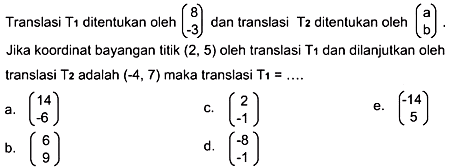 Translasi  T1  ditentukan oleh  (8  -3)  dan translasi  T2  ditentukan oleh  (a  b)  Jika koordinat bayangan titik  (2,5)  oleh translasi T1 dan dilanjutkan oleh translasi  T2  adalah  (-4,7)  maka translasi  T1=...