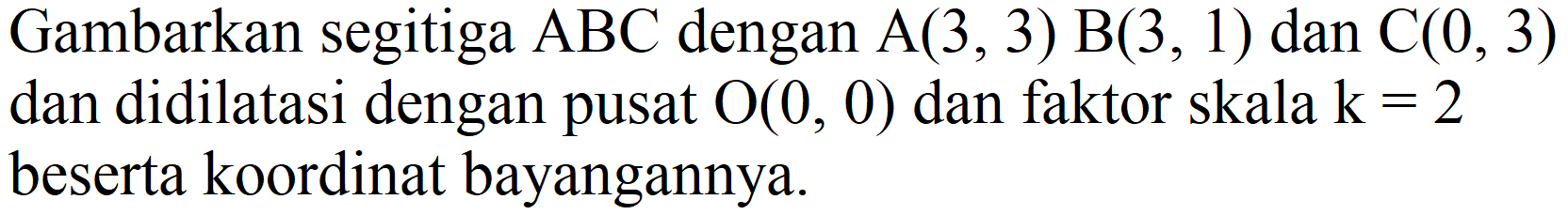 Gambarkan segitiga  ABC dengan A(3,3) B(3,1) dan C(0,3) dan didilatasi dengan pusat O(0,0) dan faktor skala k=2 beserta koordinat bayangannya.