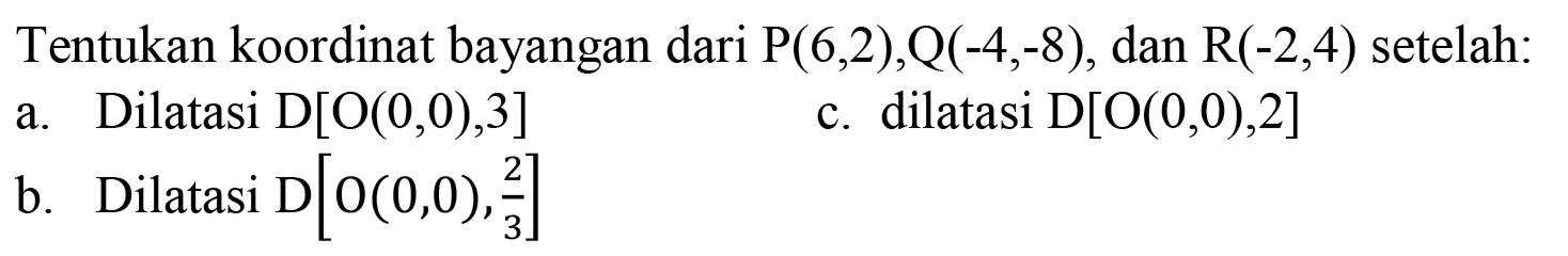 Tentukan koordinat bayangan dari  P(6,2), Q(-4,-8), dan R(-2,4) setelah:
a. Dilatasi D[O(0,0), 3] 
c. dilatasi D[O(0,0), 2] 
b. Dilatasi D[O(0,0), 2/3] 