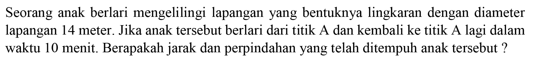 Seorang anak berlari mengelilingi lapangan yang bentuknya lingkaran dengan diameter lapangan 14 meter. Jika anak tersebut berlari dari titik A dan kembali ke titik A lagi dalam waktu 10 menit. Berapakah jarak dan perpindahan yang telah ditempuh anak tersebut?