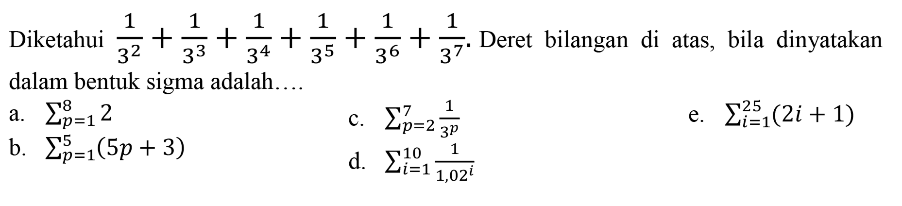 Diketahui  (1)/(3^(2))+(1)/(3^(3))+(1)/(3^(4))+(1)/(3^(5))+(1)/(3^(6))+(1)/(3^(7)) . Deret bilangan di atas, bila dinyatakan dalam bentuk sigma adalah....
a.  sigma{p=1)^(8) 2 
c.  sigma{p=2)^(7) (1)/(3^(p)) 
e.  sigma{i=1)^(25)(2 i+1) 
b.  sigma{p=1)^(5)(5 p+3) 
d.  sigma{i=1)^(10) (1)/(1,02^(i)) 