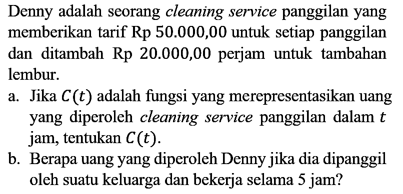 Denny adalah seorang cleaning service panggilan yang memberikan tarif  Rp 50.000,00  untuk setiap panggilan dan ditambah  Rp  20.000,00 perjam untuk tambahan lembur.
a. Jika  C(t)  adalah fungsi yang merepresentasikan uang yang diperoleh cleaning service panggilan dalam  t  jam, tentukan  C(t) .
b. Berapa uang yang diperoleh Denny jika dia dipanggil oleh suatu keluarga dan bekerja selama 5 jam?
