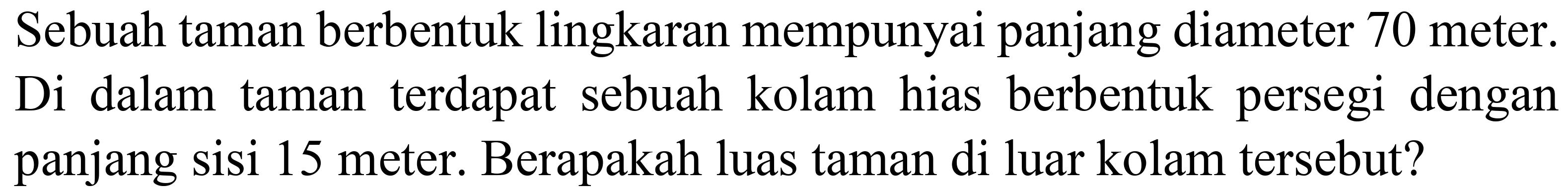 Sebuah taman berbentuk lingkaran mempunyai panjang diameter 70 meter. Di dalam taman terdapat sebuah kolam hias berbentuk persegi dengan panjang sisi 15 meter. Berapakah luas taman di luar kolam tersebut?