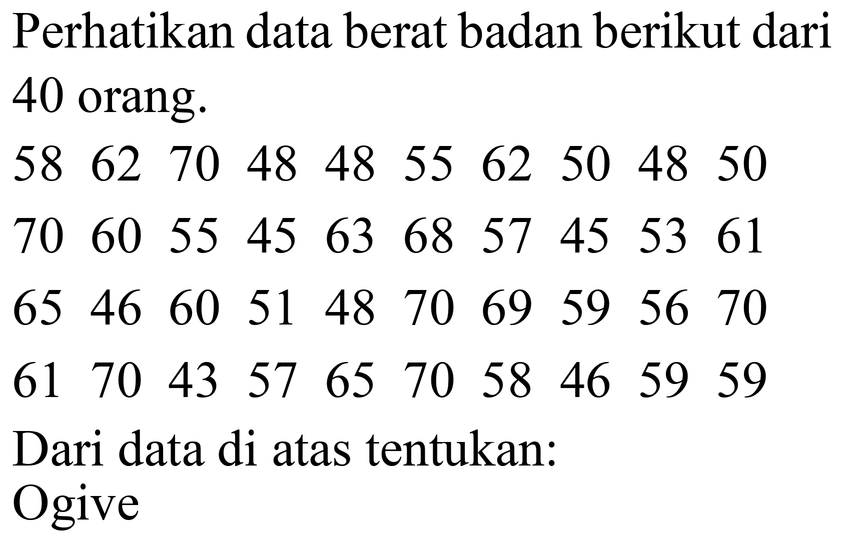 Perhatikan data berat badan berikut dari 40 orang.
 58  62  70  48  48  55  62  50  48  50 
 70  60  55  45  63  68  57  45  53  61 
 65  46  60  51  48  70  69  59  56  70 
 61  70  43  57  65  70  58  46  59  59 
Dari data di atas tentukan:
Ogive