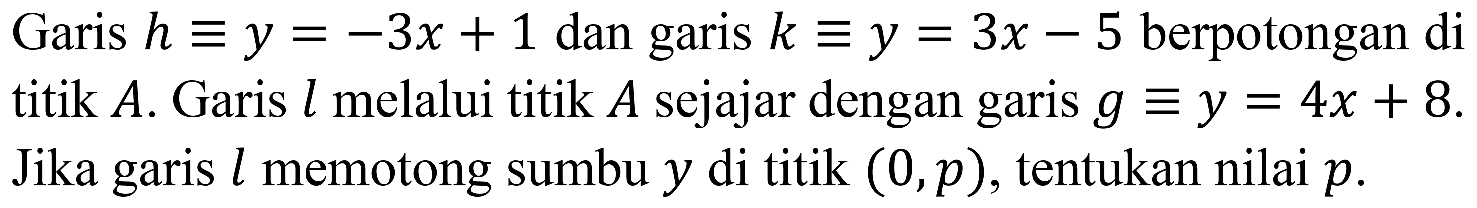 Garis  h ekuivalen y=-3 x+1  dan garis  k ekuivalen y=3 x-5  berpotongan di titik  A . Garis  l  melalui titik  A  sejajar dengan garis  g ekuivalen y=4 x+8 . Jika garis  l  memotong sumbu  y  di titik  (0, p) , tentukan nilai  p