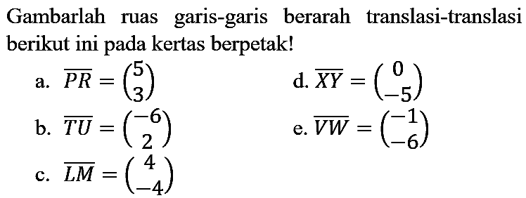 Gambarlah ruas garis-garis berarah translasi-translasi berikut ini pada kertas berpetak!
a.  {P R)=(5  3) 
d.  {X Y)=(0  -5) 
b.  {T U)=(-6  2) 
e.  {V W)=(-1  -6) 
c.  {L M)=(4  -4) 