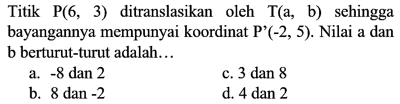 Titik  P(6,3)  ditranslasikan oleh  T(a , b) sehingga bayangannya mempunyai koordinat P'  (-2,5) . Nilai a dan b berturut-turut adalah...
a.  -8  dan 2
c. 3 dan 8
b. 8 dan  -2 
d.  4 dan 2 