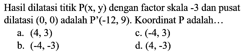 Hasil dilatasi titik  P(x, y)  dengan factor skala  -3  dan pusat dilatasi  (0,0)  adalah P'  (-12,9) . Koordinat  P  adalah...
a.  (4,3) 
c.  (-4,3) 
b.  (-4,-3) 
d.  (4,-3) 