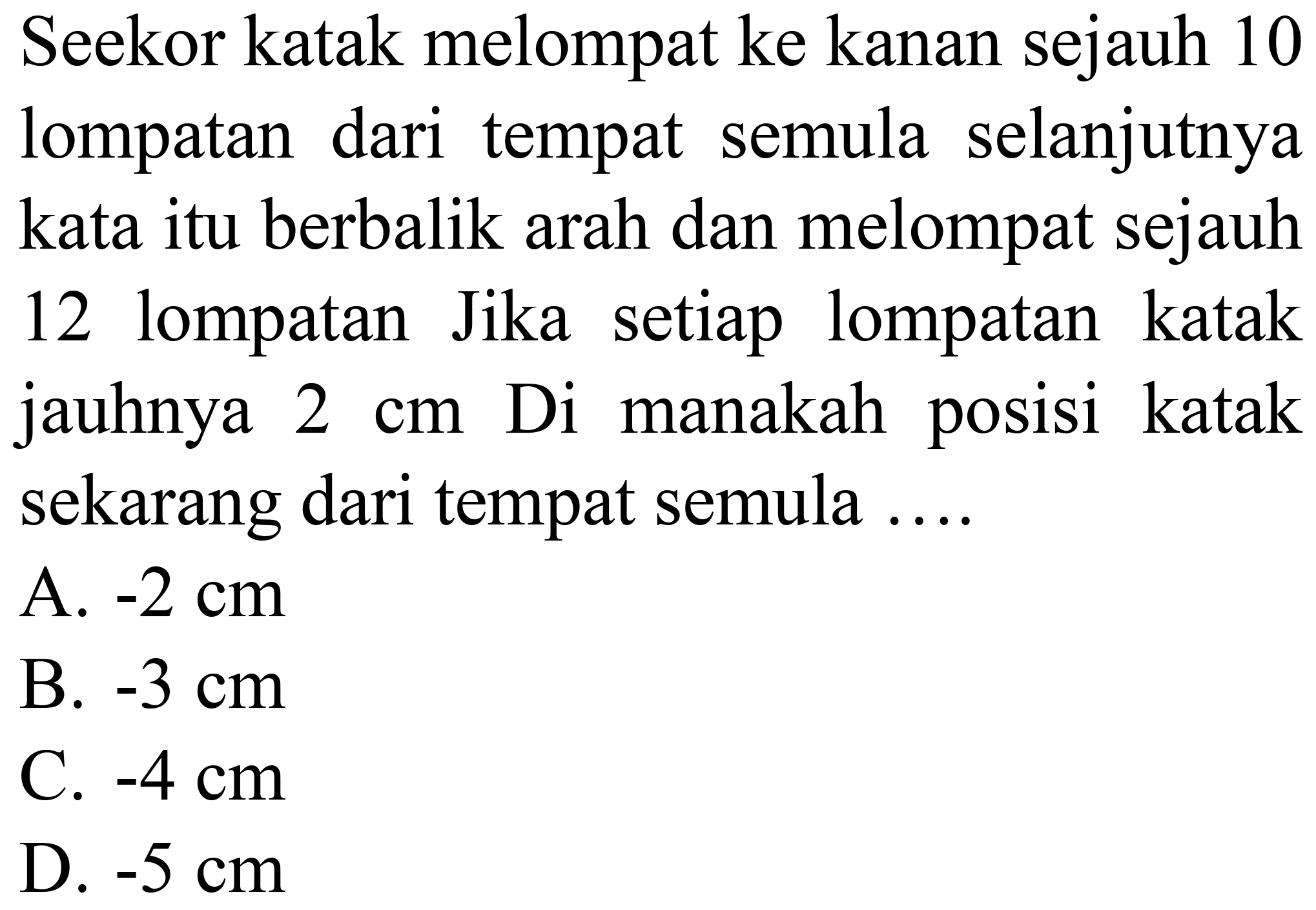 Seekor katak melompat ke kanan sejauh 10 lompatan dari tempat semula selanjutnya kata itu berbalik arah dan melompat sejauh 12 lompatan Jika setiap lompatan katak jauhnya  2 cm  Di manakah posisi katak sekarang dari tempat semula ....