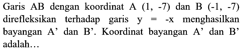 Garis AB dengan koordinat A  (1,-7)  dan B  (-1,-7)  direfleksikan terhadap garis  y=-x  menghasilkan bayangan A' dan B'. Koordinat bayangan A' dan B' adalah...