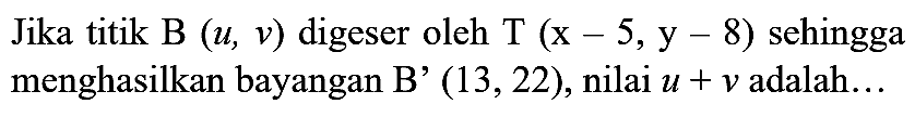 Jika titik B  (u, v)  digeser oleh  T(x-5, y-8)  sehingga menghasilkan bayangan B'  (13,22) , nilai  u+v  adalah...