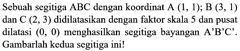 Sebuah segitiga  ABC  dengan koordinat  A(1,1) ; B(3,1)  dan  C(2,3)  didilatasikan dengan faktor skala 5 dan pusat dilatasi  (0,0)  menghasilkan segitiga bayangan A'B'C'. Gambarlah kedua segitiga ini!