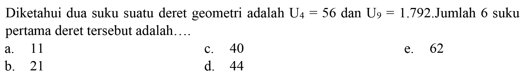 Diketahui dua suku suatu deret geometri adalah  U_(4)=56  dan  U_(9)=1.792 . Jumlah 6 suku  pertama deret tersebut adalah....
a. 11
c. 40
e. 62
b. 21
d. 44