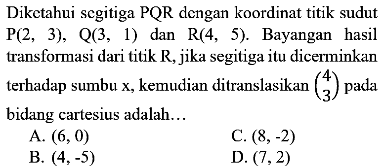 Diketahui segitiga  PQR  dengan koordinat titik sudut  P(2,3), Q(3,1)  dan  R(4,5) . Bayangan hasil transformasi dari titik  R , jika segitiga itu dicerminkan terhadap sumbu x, kemudian ditranslasikan  (4  3)  pada bidang cartesius adalah...