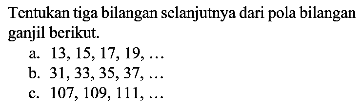 Tentukan tiga bilangan selanjutnya dari pola bilangan ganjil berikut.
a.  13,15,17,19, ... 
b.  31,33,35,37, ... 
c.  107,109,111, ... 