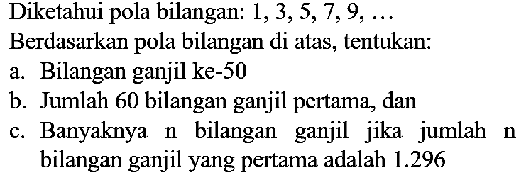 Diketahui pola bilangan:  1,3,5,7,9, ... 
Berdasarkan pola bilangan di atas, tentukan:
a. Bilangan ganjil ke- 50
b. Jumlah 60 bilangan ganjil pertama, dan
c. Banyaknya  n  bilangan ganjil jika jumlah  n  bilangan ganjil yang pertama adalah  1.296 