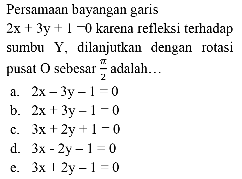 Persamaan bayangan garis
 2 x+3 y+1=0  karena refleksi terhadap sumbu Y, dilanjutkan dengan rotasi pusat  O  sebesar  (pi)/(2)  adalah...