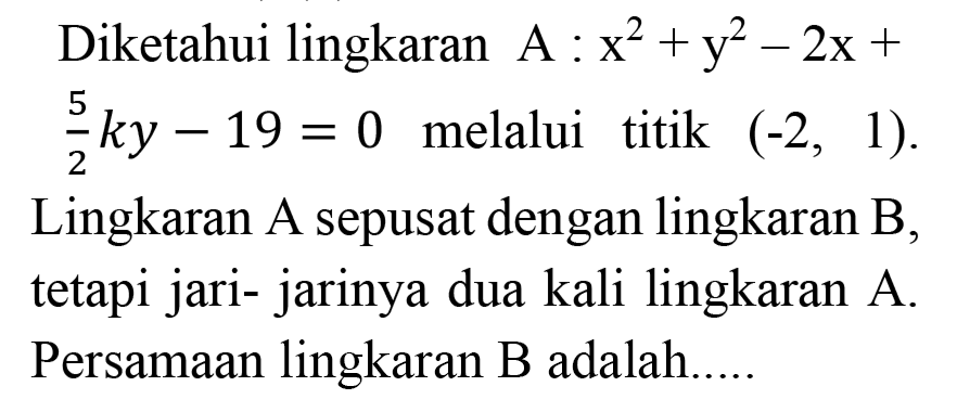 Diketahui lingkaran A: x^2 + y^2 - 2x + 5/2 ky - 19=0 melalui titik (-2,1). Lingkaran A sepusat dengan lingkaran B, tetapi jari- jarinya dua kali lingkaran A. Persamaan lingkaran B adalah.....