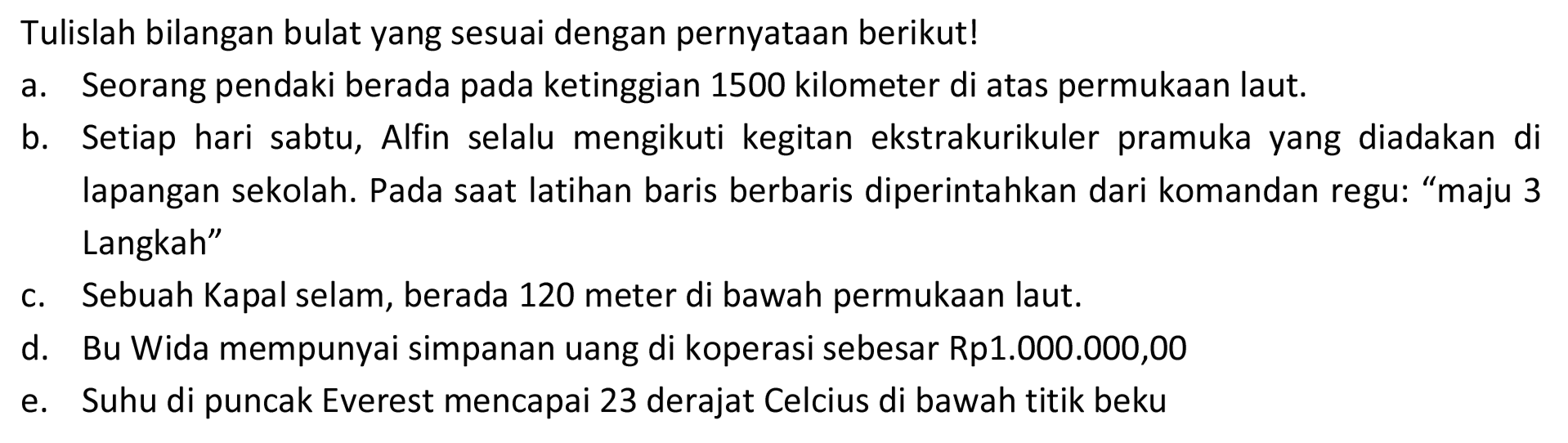 Tulislah bilangan bulat yang sesuai dengan pernyataan berikut!
a. Seorang pendaki berada pada ketinggian 1500 kilometer di atas permukaan laut.
b. Setiap hari sabtu, Alfin selalu mengikuti kegitan ekstrakurikuler pramuka yang diadakan di lapangan sekolah. Pada saat latihan baris berbaris diperintahkan dari komandan regu: "maju 3 Langkah"
c. Sebuah Kapal selam, berada 120 meter di bawah permukaan laut.
d. Bu Wida mempunyai simpanan uang di koperasi sebesar Rp1.000.000,00
e. Suhu di puncak Everest mencapai 23 derajat Celcius di bawah titik beku