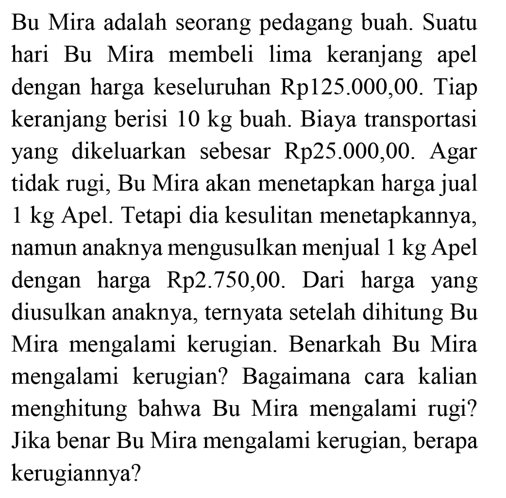 Bu  Mira adalah seorang pedagang buah. Suatu hari Bu Mira membeli lima keranjang apel dengan harga keseluruhan Rp125.000,00. Tiap keranjang berisi 10 kg buah. Biaya transportasi yang dikeluarkan sebesar Rp25.000,00. Agar tidak rugi, Bu Mira akan menetapkan harga jual 1 kg Apel. Tetapi dia kesulitan menetapkannya, namun anaknya mengusulkan menjual 1 kg Apel dengan harga Rp2.750,00. Dari harga yang diusulkan anaknya, ternyata setelah dihitung Bu Mira mengalami kerugian. Benarkah Bu Mira mengalami kerugian? Bagaimana cara kalian menghitung bahwa  Bu  Mira mengalami rugi? Jika benar Bu Mira mengalami kerugian, berapa kerugiannya?