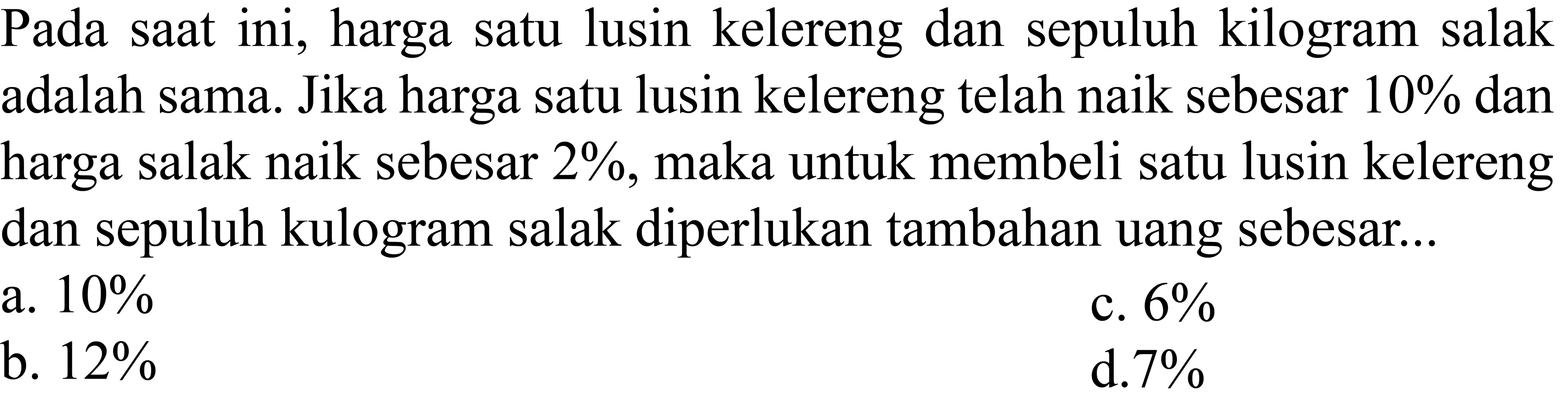 Pada saat ini, harga satu lusin kelereng dan sepuluh kilogram salak adalah sama. Jika harga satu lusin kelereng telah naik sebesar  10 %  dan harga salak naik sebesar  2 % , maka untuk membeli satu lusin kelereng dan sepuluh kulogram salak diperlukan tambahan uang sebesar...
a.  10 % 
c.  6 % 
b.  12 % 
d.  7 % 