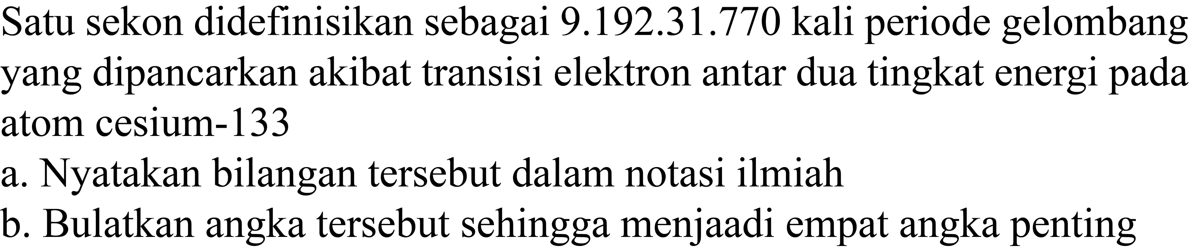 Satu sekon didefinisikan sebagai 9.192.31.770 kali periode gelombang yang dipancarkan akibat transisi elektron antar dua tingkat energi pada atom cesium-133
a. Nyatakan bilangan tersebut dalam notasi ilmiah
b. Bulatkan angka tersebut sehingga menjaadi empat angka penting