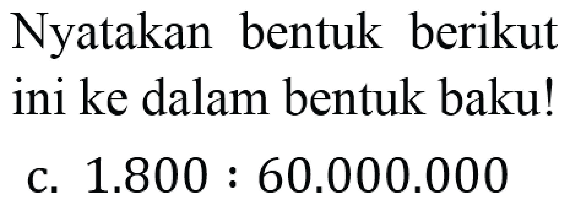 Nyatakan bentuk berikut ini ke dalam bentuk baku!
c.  1.800: 60.000 .000 