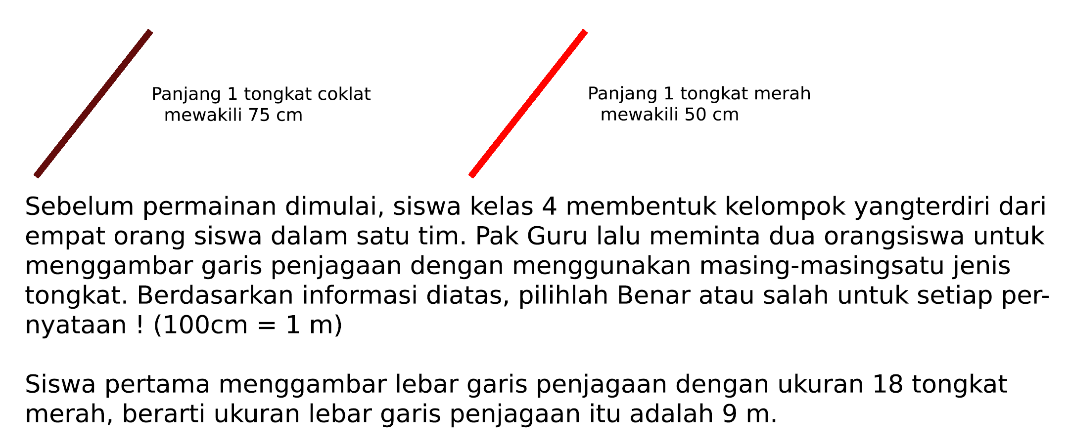 Panjang 1 coklat mewakili 75 cm Panjang 1 tongkat merah mewakili 50 cm
Sebelum permainan dimulai, siswa kelas 4 membentuk kelompok yangterdiri dari empat orang siswa dalam satu tim. Pak Guru lalu meminta dua orangsiswa untuk menggambar garis penjagaan dengan menggunakan masing-masingsatu jenis tongkat. Berdasarkan informasi diatas, pilihlah Benar atau salah untuk setiap pernyataan  !(100 cm=1 m) 
Siswa pertama menggambar lebar garis penjagaan dengan ukuran 18 tongkat merah, berarti ukuran lebar garis penjagaan itu adalah  9 m .