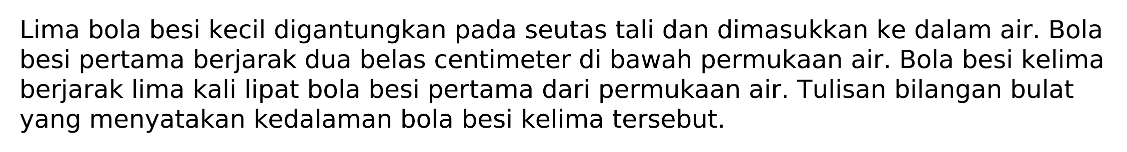 Lima bola besi kecil digantungkan pada seutas tali dan dimasukkan ke dalam air. Bola besi pertama berjarak dua belas centimeter di bawah permukaan air. Bola besi kelima berjarak lima kali lipat bola besi pertama dari permukaan air. Tulisan bilangan bulat yang menyatakan kedalaman bola besi kelima tersebut.