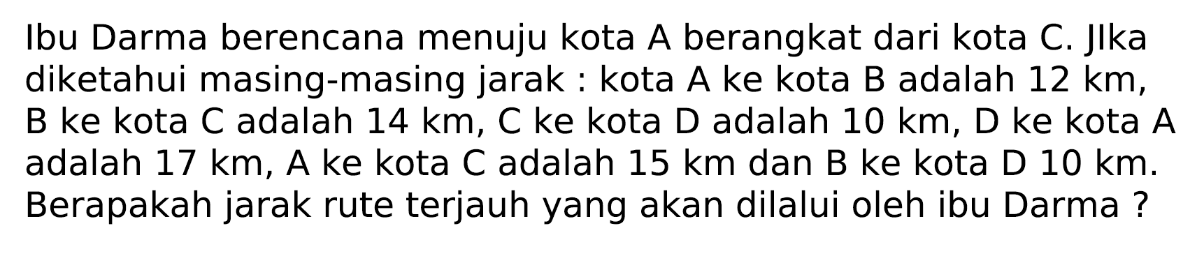 Ibu Darma berencana menuju kota A berangkat dari kota C. Jlka diketahui masing-masing jarak: kota A ke kota  B  adalah  12 ~km , B ke kota C adalah  14 ~km, C  ke kota  D  adalah  10 ~km , D ke kota  A  adalah  17 ~km , A ke kota C adalah  15 ~km  dan B ke kota D  10 ~km . Berapakah jarak rute terjauh yang akan dilalui oleh ibu Darma?