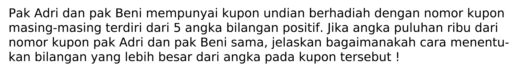 Pak Adri dan pak Beni mempunyai kupon undian berhadiah dengan nomor kupon masing-masing terdiri dari 5 angka bilangan positif. Jika angka puluhan ribu dari nomor kupon pak Adri dan pak Beni sama, jelaskan bagaimanakah cara menentukan bilangan yang lebih besar dari angka pada kupon tersebut!