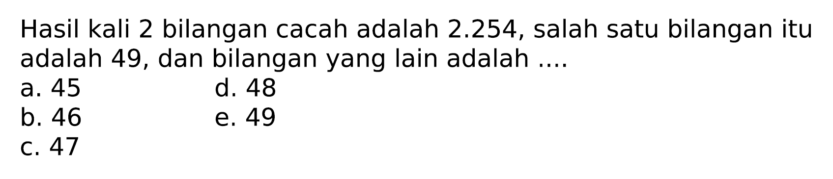 Hasil kali 2 bilangan cacah adalah  2.254 , salah satu bilangan itu adalah 49, dan bilangan yang lain adalah ....
a. 45
d. 48
b. 46
e. 49
C. 47