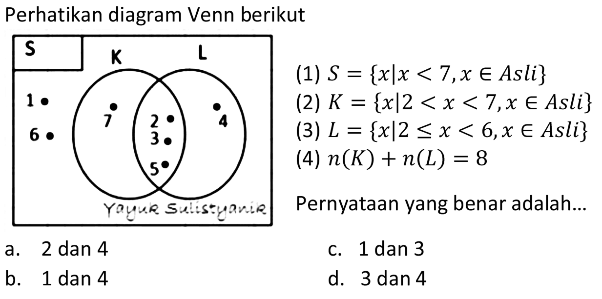 Perhatikan diagram Venn berikut

 {S)    {L)   {6) .  
(1)  S={x | x<7, x in  Asli  }  
(2)  K={x | 2<x<7, x in  Asli  }  
(3)  L={x | 2 <= x<6, x in  Asli  }  
(4)  n(K)+n(L)=8  
Paynernyataan yang benar adalah...

a. 2 dan 4
c. 1 dan 3
b. 1 dan 4
d. 3 dan 4