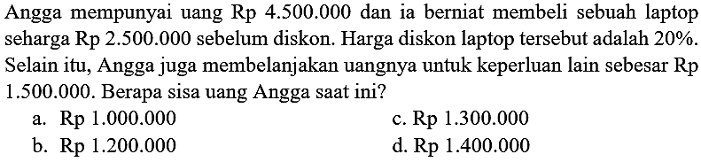 Angga mempunyai uang  Rp 4.500 .000  dan ia berniat membeli sebuah laptop seharga Rp 2.500.000 sebelum diskon. Harga diskon laptop tersebut adalah 20%. Selain itu, Angga juga membelanjakan uangnya untuk keperluan lain sebesar   Rp   1.500 .000 . Berapa sisa uang Angga saat ini?
