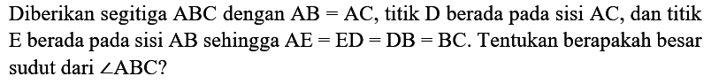 Diberikan segitiga  ABC  dengan  AB=AC , titik  D  berada pada sisi  AC , dan titik  E  berada pada sisi  AB  sehingga  AE=ED=DB=BC . Tentukan berapakah besar sudut dari  sudut ABC  ?