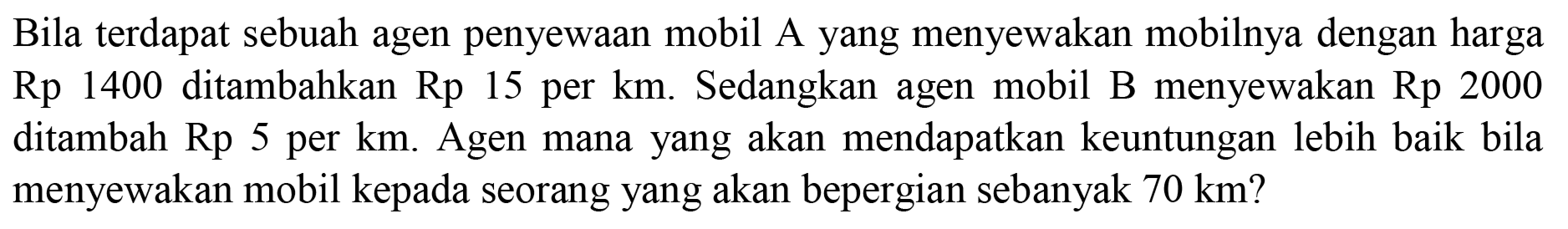 Bila terdapat sebuah agen penyewaan mobil A yang menyewakan mobilnya dengan harga Rp 1400 ditambahkan Rp 15 per km. Sedangkan agen mobil B menyewakan Rp 2000 ditambah Rp 5 per km. Agen mana yang akan mendapatkan keuntungan lebih baik bila menyewakan mobil kepada seorang yang akan bepergian sebanyak 70 km? 