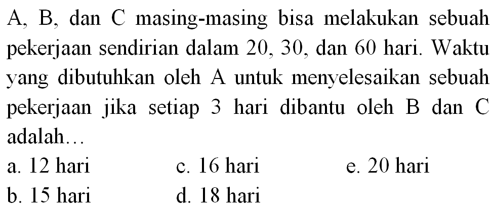 A, B , dan C masing-masing bisa melakukan sebuah pekerjaan sendirian dalam 20,30 , dan 60 hari. Waktu yang dibutuhkan oleh A untuk menyelesaikan sebuah pekerjaan jika setiap 3 hari dibantu oleh B dan C adalah...