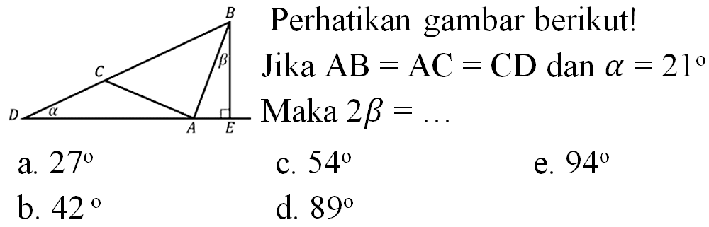 Perhatikan gambar berikut!
B C B D a A E
Jika  AB=AC=CD  dan  a=21  Maka  2 b= 
a.  27 
c.  54 
e.  94 
b.  42 
d.  89 