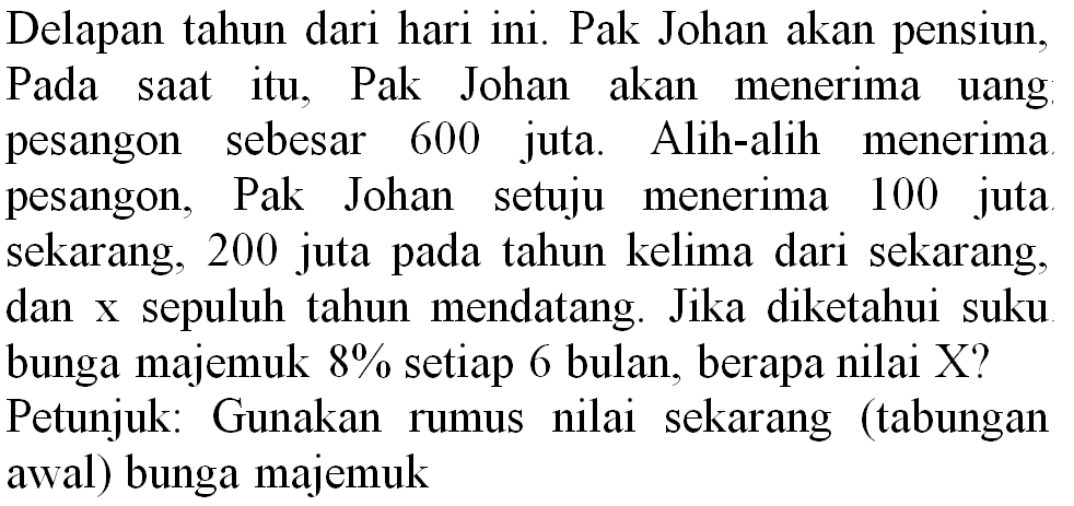 Delapan tahun dari hari ini. Pak Johan akan pensiun, Pada saat itu, Pak Johan akan menerima uang pesangon sebesar 600 juta. Alih-alih menerima pesangon, Pak Johan setuju menerima 100 juta sekarang, 200 juta pada tahun kelima dari sekarang, dan  x  sepuluh tahun mendatang. Jika diketahui suku bunga majemuk  8 %  setiap 6 bulan, berapa nilai  X  ? Petunjuk: Gunakan rumus nilai sekarang (tabungan awal) bunga majemuk