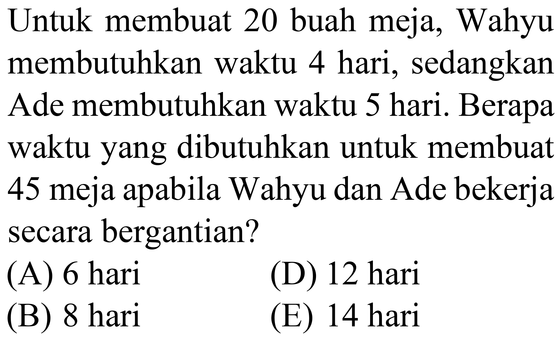 Untuk membuat 20 buah meja, Wahyu membutuhkan waktu 4 hari, sedangkan Ade membutuhkan waktu 5 hari. Berapa waktu yang dibutuhkan untuk membuat 45 meja apabila Wahyu dan Ade bekerja secara bergantian?
(A) 6 hari
(D) 12 hari
(B) 8 hari
(E) 14 hari