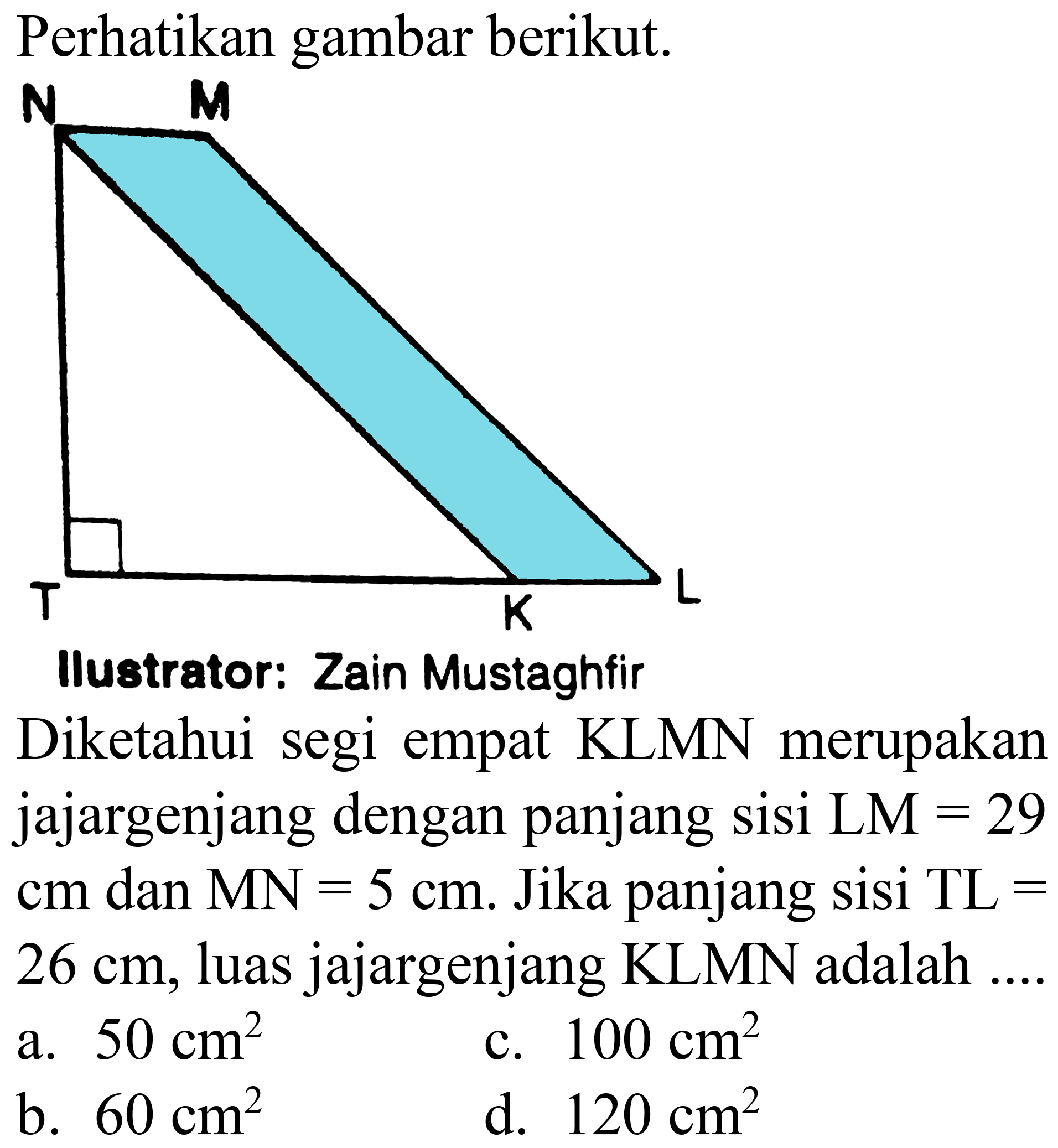 Perhatikan gambar berikut.
N M T K L
Ilustrator: Zain Mustaghfir
Diketahui segi empat KLMN merupakan jajargenjang dengan panjang sisi LM  =29   cm  dan  MN=5 cm . Jika panjang sisi  TL=   26 cm , luas jajargenjang KLMN adalah ....
a.  50 cm^(2) 
c.  100 cm^(2) 
b.  60 cm^(2) 
d.  120 cm^(2) 