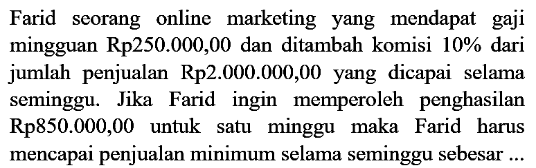 Farid seorang online marketing yang mendapat gaji mingguan Rp250.000,00 dan ditambah komisi 10% dari jumlah penjualan Rp2.000.000,00 yang dicapai selama seminggu. Jika Farid ingin memperoleh penghasilan Rp850.000,00 untuk satu minggu maka Farid harus mencapai penjualan minimum selama seminggu sebesar ...