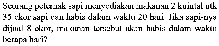 Seorang peternak sapi menyediakan makanan 2 kuintal utk 35 ekor sapi dan habis dalam waktu 20 hari. Jika sapi-nya dijual 8 ekor, makanan tersebut akan habis dalam waktu berapa hari?
