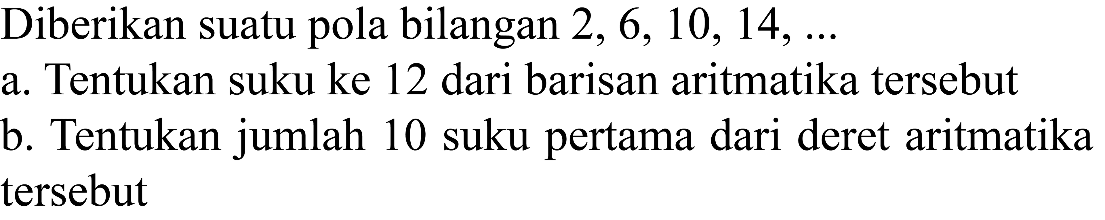 Diberikan suatu pola bilangan  2,6,10,14, ... 
a. Tentukan suku ke 12 dari barisan aritmatika tersebut
b. Tentukan jumlah 10 suku pertama dari deret aritmatika tersebut