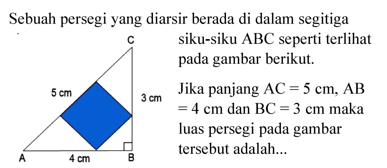 Sebuah persegi yang diarsir berada di dalam segitiga siku-siku ABC seperti terlihat pada gambar berikut. Jika panjang AC = 5 cm, AB = 4 cm dan BC = 3 cm maka luas persegi pada gambar tersebut adalah...
C 5 cm 3 cm A 4 cm B 