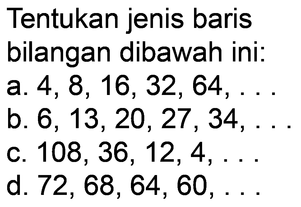 Tentukan jenis baris
bilangan dibawah ini:
a.  4,8,16,32,64, ... 
b.  6,13,20,27,34, ... 
c.  108,36,12,4, ... 
d.  72,68,64,60, ... 